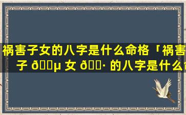 祸害子女的八字是什么命格「祸害子 🌵 女 🌷 的八字是什么命格呢」